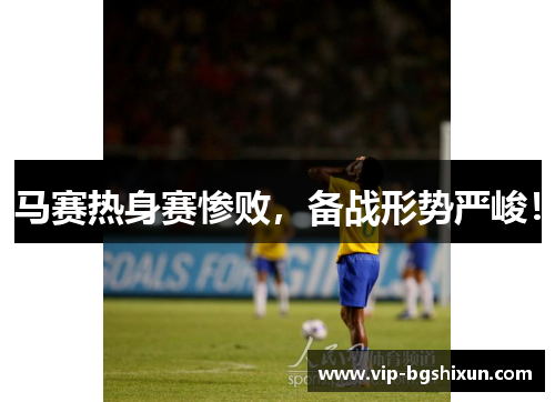 马赛热身赛惨败，备战形势严峻！